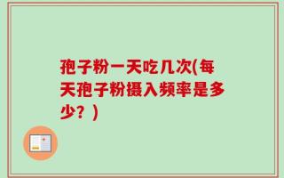 孢子粉一天吃几次(每天孢子粉摄入频率是多少？)