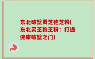 东北破壁灵芝孢芝粉(东北灵芝孢芝粉：打通健康破壁之门)