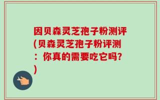 因贝森灵芝孢子粉测评(贝森灵芝孢子粉评测：你真的需要吃它吗？)