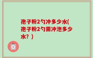 孢子粉2勺冲多少水(孢子粉2勺需冲泡多少水？)