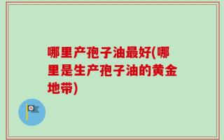 哪里产孢子油最好(哪里是生产孢子油的黄金地带)
