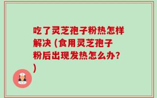 吃了灵芝孢子粉热怎样解决 (食用灵芝孢子粉后出现发热怎么办？)