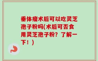 垂体瘤术后可以吃灵芝孢子粉吗(术后可否食用灵芝孢子粉？了解一下！)