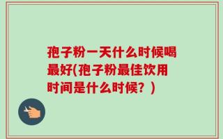 孢子粉一天什么时候喝最好(孢子粉最佳饮用时间是什么时候？)