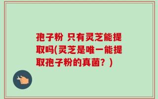 孢子粉 只有灵芝能提取吗(灵芝是唯一能提取孢子粉的真菌？)