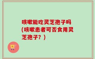 咳嗽能吃灵芝孢子吗 (咳嗽患者可否食用灵芝孢子？)