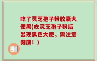 吃了灵芝孢子粉胶囊大便黑(吃灵芝孢子粉后出现黑色大便，需注意健康！)