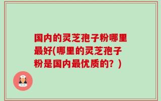 国内的灵芝孢子粉哪里最好(哪里的灵芝孢子粉是国内最优质的？)