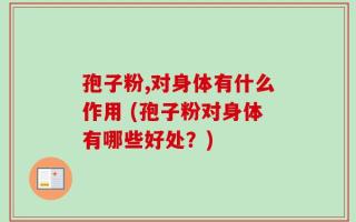 孢子粉,对身体有什么作用 (孢子粉对身体有哪些好处？)