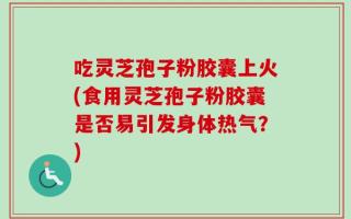 吃灵芝孢子粉胶囊上火(食用灵芝孢子粉胶囊是否易引发身体热气？)