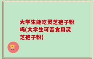 大学生能吃灵芝孢子粉吗(大学生可否食用灵芝孢子粉)
