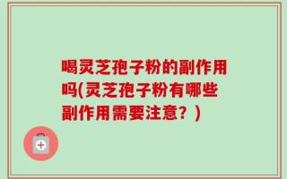 喝灵芝孢子粉的副作用吗(灵芝孢子粉有哪些副作用需要注意？)