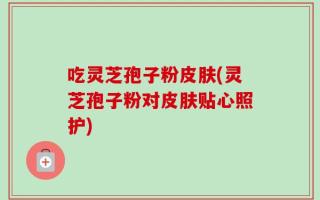 吃灵芝孢子粉皮肤(灵芝孢子粉对皮肤贴心照护)