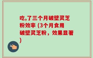 吃,了三个月破壁灵芝粉效率 (3个月食用破壁灵芝粉，效果显著)