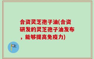 合资灵芝孢子油(合资研发的灵芝孢子油发布，能够提高免疫力)