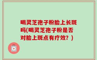 喝灵芝孢子粉脸上长斑吗(喝灵芝孢子粉是否对脸上斑点有疗效？)
