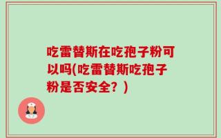 吃雷替斯在吃孢子粉可以吗(吃雷替斯吃孢子粉是否安全？)
