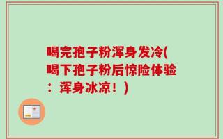 喝完孢子粉浑身发冷(喝下孢子粉后惊险体验：浑身冰凉！)