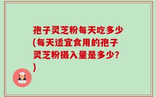 孢子灵芝粉每天吃多少(每天适宜食用的孢子灵芝粉摄入量是多少？)