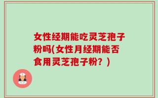 女性经期能吃灵芝孢子粉吗(女性月经期能否食用灵芝孢子粉？)