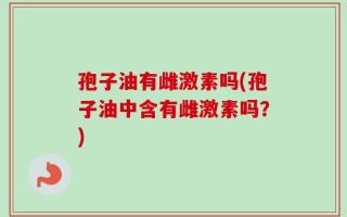 孢子油有雌激素吗(孢子油中含有雌激素吗？)