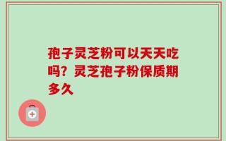 孢子灵芝粉可以天天吃吗？灵芝孢子粉保质期多久