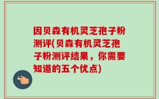 因贝森有机灵芝孢子粉测评(贝森有机灵芝孢子粉测评结果，你需要知道的五个优点)