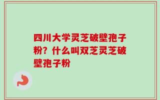 四川大学灵芝破壁孢子粉？什么叫双芝灵芝破壁孢子粉