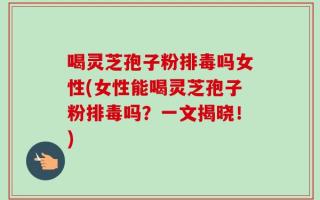 喝灵芝孢子粉排毒吗女性(女性能喝灵芝孢子粉排毒吗？一文揭晓！)