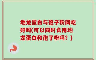 地龙蛋白与孢子粉同吃好吗(可以同时食用地龙蛋白和孢子粉吗？)