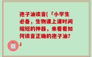 孢子油读音(「小学生必备，生物课上课时间缩短的神器，来看看如何读音正确的孢子油？」
