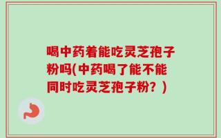 喝中药着能吃灵芝孢子粉吗(中药喝了能不能同时吃灵芝孢子粉？)