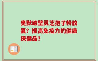 奥默破壁灵芝孢子粉胶囊？提高免疫力的健康保健品？