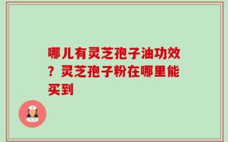 哪儿有灵芝孢子油功效？灵芝孢子粉在哪里能买到