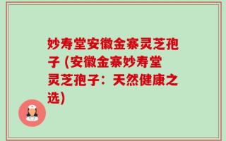 妙寿堂安徽金寨灵芝孢子 (安徽金寨妙寿堂灵芝孢子：天然健康之选)