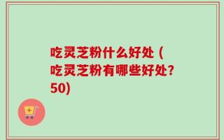 吃灵芝粉什么好处 (吃灵芝粉有哪些好处？50)