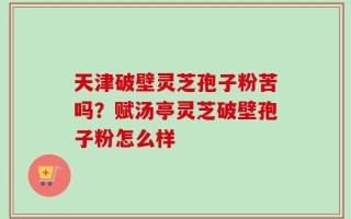 天津破壁灵芝孢子粉苦吗？赋汤亭灵芝破壁孢子粉怎么样