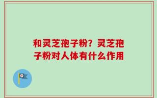 和灵芝孢子粉？灵芝孢子粉对人体有什么作用