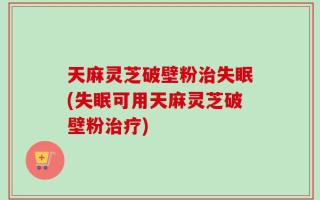 天麻灵芝破壁粉治失眠(失眠可用天麻灵芝破壁粉治疗)