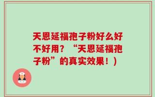 天恩延福孢子粉好么好不好用？“天恩延福孢子粉”的真实效果！)