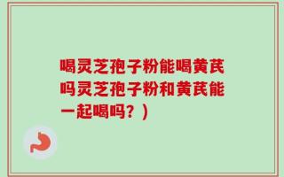 喝灵芝孢子粉能喝黄芪吗灵芝孢子粉和黄芪能一起喝吗？)