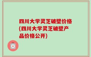 四川大学灵芝破壁价格(四川大学灵芝破壁产品价格公开)