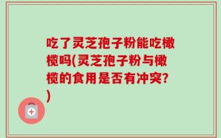 吃了灵芝孢子粉能吃橄榄吗(灵芝孢子粉与橄榄的食用是否有冲突？)