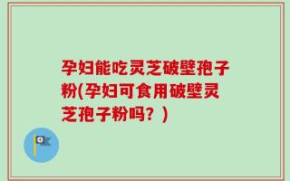 孕妇能吃灵芝破壁孢子粉(孕妇可食用破壁灵芝孢子粉吗？)