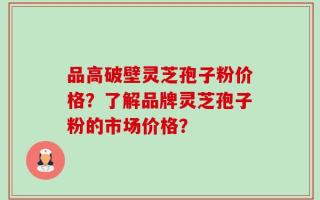 品高破壁灵芝孢子粉价格？了解品牌灵芝孢子粉的市场价格？