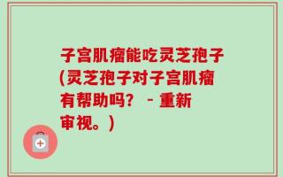 子宫肌瘤能吃灵芝孢子(灵芝孢子对子宫肌瘤有帮助吗？ - 重新审视。)