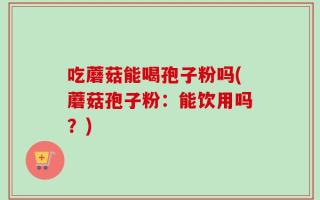吃蘑菇能喝孢子粉吗(蘑菇孢子粉：能饮用吗？)