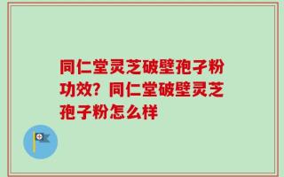同仁堂灵芝破壁孢孑粉功效？同仁堂破壁灵芝孢子粉怎么样