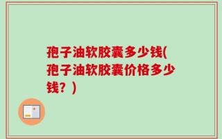 孢子油软胶囊多少钱(孢子油软胶囊价格多少钱？)
