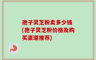 孢子灵芝粉卖多少钱 (孢子灵芝粉价格及购买渠道推荐)